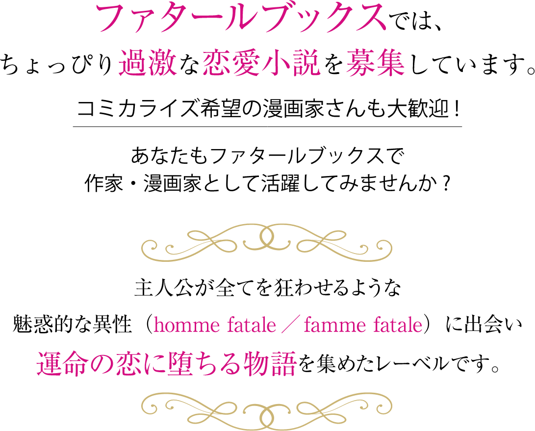 ファタールブックスでは、ちょっぴり過激な恋愛小説を募集しています。コミカライズ希望の漫画家さんも大歓迎！
                あなたもファタールブックスで作家・漫画家として活躍してみませんか？
                主人公が全てを狂わせるような魅惑的な異性に出会い運命の恋に堕ちる物語を集めたレーベルです。